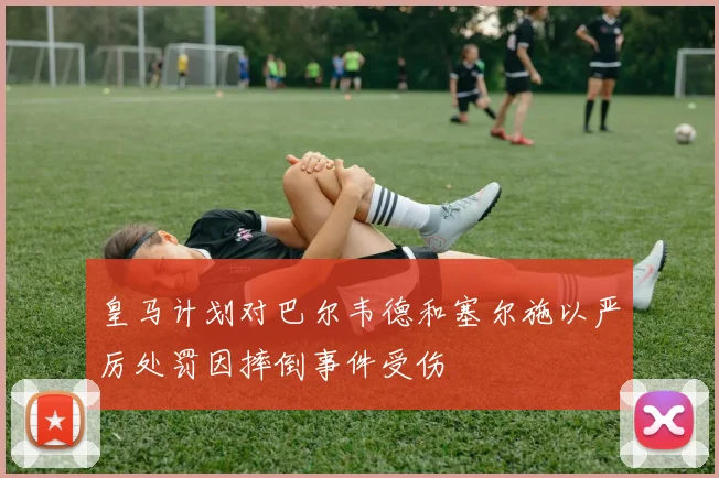 皇马计划对巴尔韦德和塞尔施以严厉处罚因摔倒事件受伤