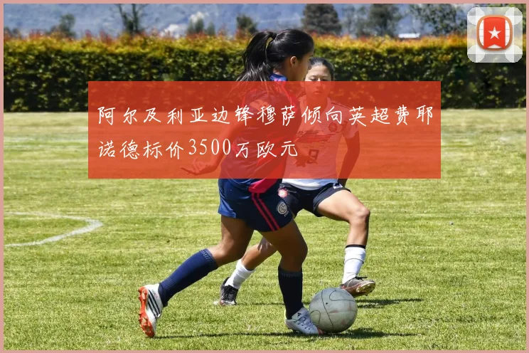阿尔及利亚边锋穆萨倾向英超费耶诺德标价3500万欧元