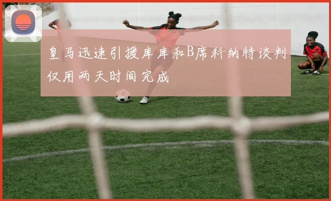 皇马迅速引援库库和B席科纳特谈判仅用两天时间完成