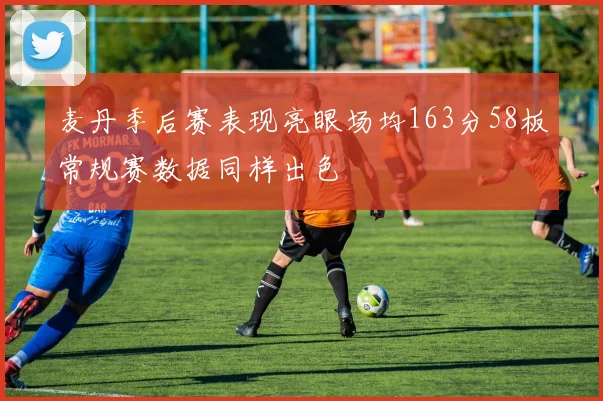 麦丹季后赛表现亮眼场均163分58板常规赛数据同样出色