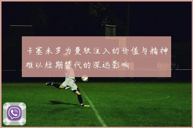 卡塞米罗为曼联注入的价值与精神难以短期替代的深远影响