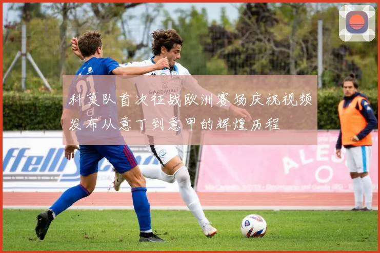科莫队首次征战欧洲赛场庆祝视频发布从意丁到意甲的辉煌历程