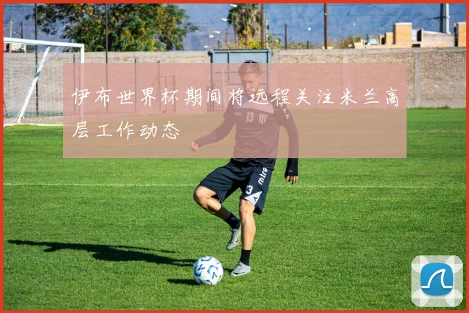 伊布世界杯期间将远程关注米兰高层工作动态