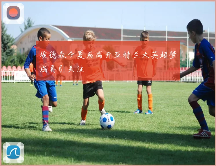埃德森今夏或离开亚特兰大英超梦成真引关注