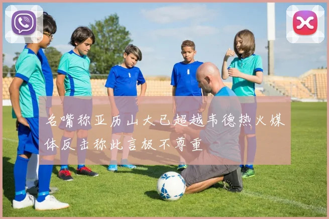 名嘴称亚历山大已超越韦德热火媒体反击称此言极不尊重