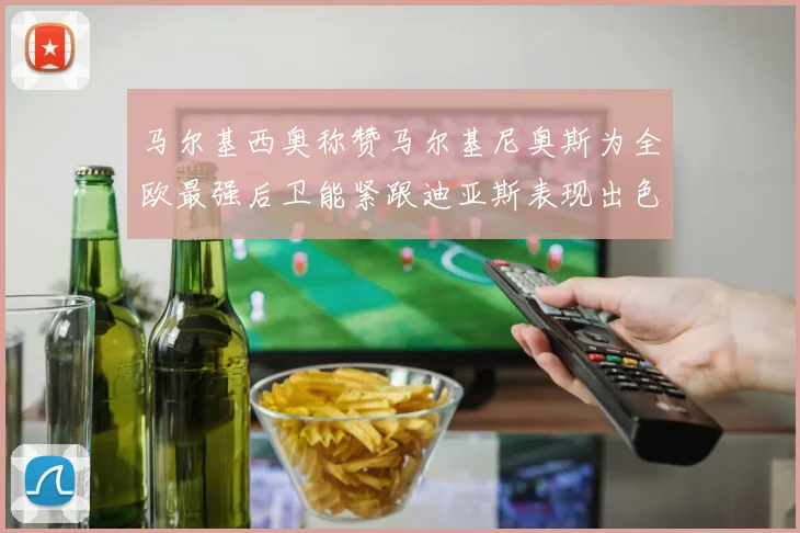 马尔基西奥称赞马尔基尼奥斯为全欧最强后卫能紧跟迪亚斯表现出色