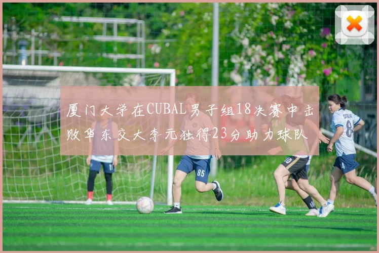 厦门大学在CUBAL男子组18决赛中击败华东交大李元独得23分助力球队晋级