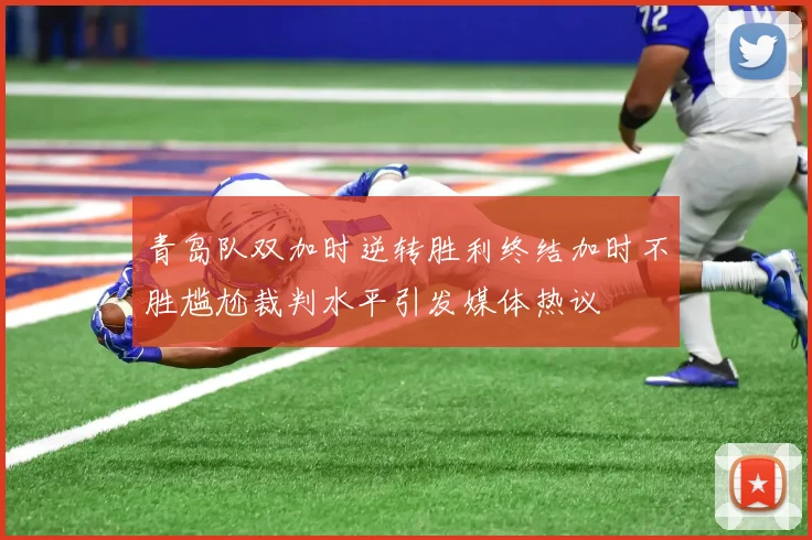 青岛队双加时逆转胜利终结加时不胜尴尬裁判水平引发媒体热议
